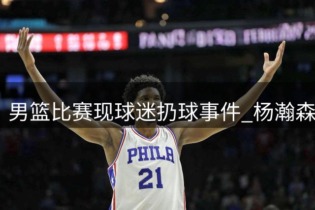 男篮比赛现球迷扔球事件 杨瀚森险被误伤